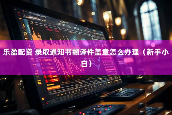 乐盈配资 录取通知书翻译件盖章怎么办理（新手小白）