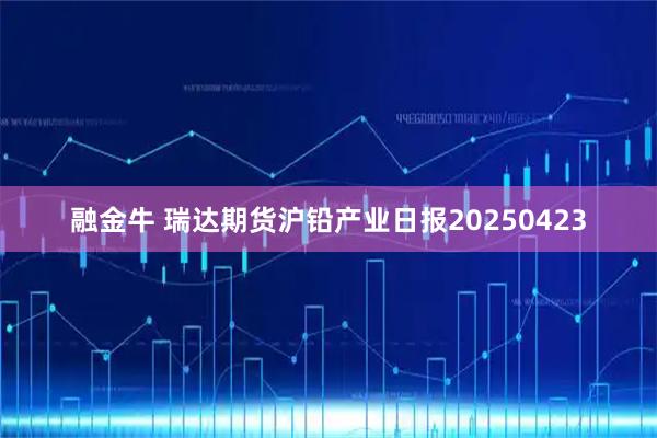 融金牛 瑞达期货沪铅产业日报20250423