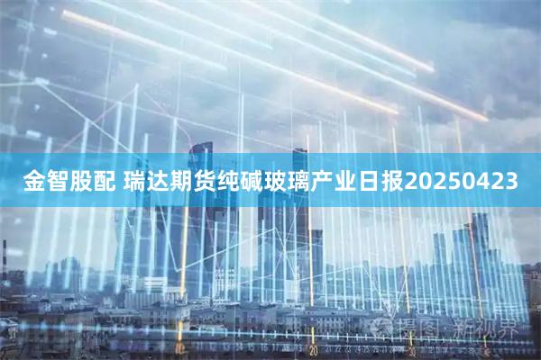 金智股配 瑞达期货纯碱玻璃产业日报20250423