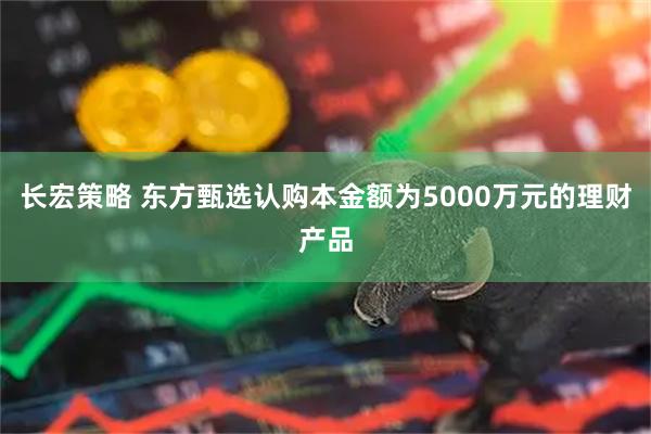 长宏策略 东方甄选认购本金额为5000万元的理财产品