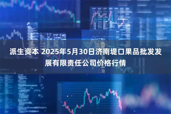 派生资本 2025年5月30日济南堤口果品批发发展有限责任公司价格行情