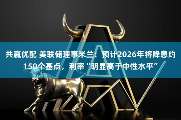 共赢优配 美联储理事米兰：预计2026年将降息约150个基点，利率“明显高于中性水平”
