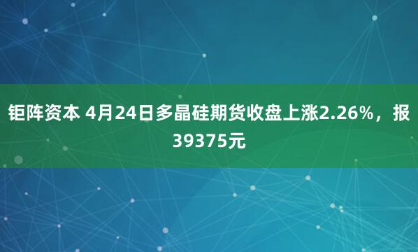 钜阵资本 4月24日多晶硅期货收盘上涨2.26%，报39375元