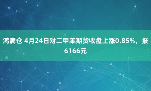 鸿满仓 4月24日对二甲苯期货收盘上涨0.85%，报6166元