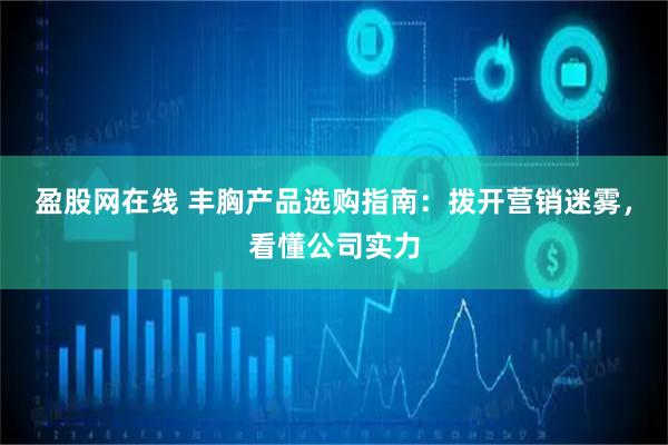 盈股网在线 丰胸产品选购指南：拨开营销迷雾，看懂公司实力