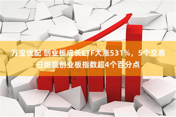 万宝优配 创业板成长ETF大涨531%，5个交易日跑赢创业板指数超4个百分点