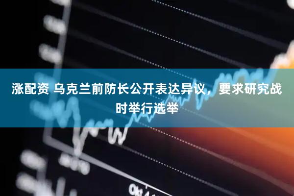 涨配资 乌克兰前防长公开表达异议，要求研究战时举行选举